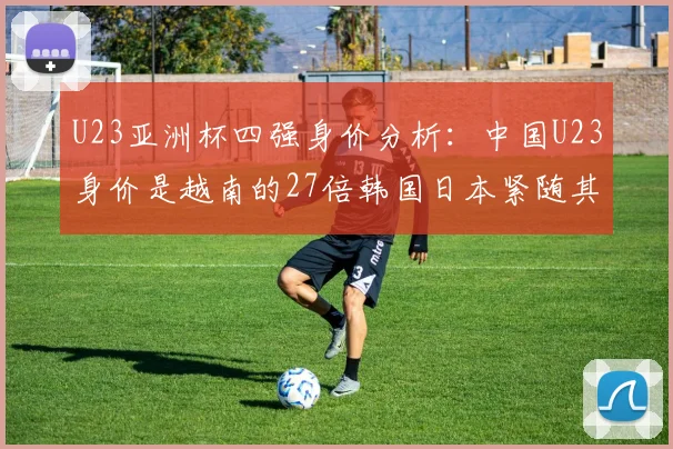 U23亚洲杯四强身价分析：中国U23身价是越南的27倍韩国日本紧随其后