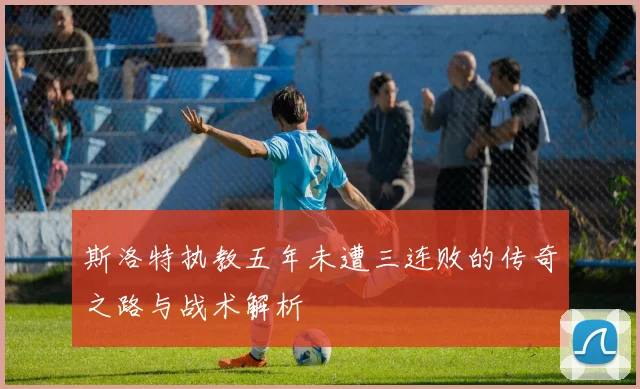 斯洛特执教五年未遭三连败的传奇之路与战术解析