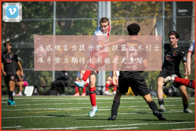 马威坦言为提升禁区投篮技术付出艰辛努力期待未来能进更多球