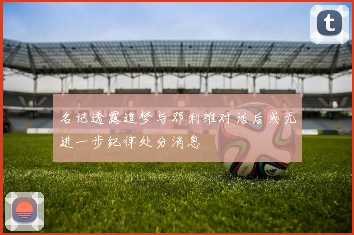 名记透露追梦与邓利维对话后或无进一步纪律处分消息