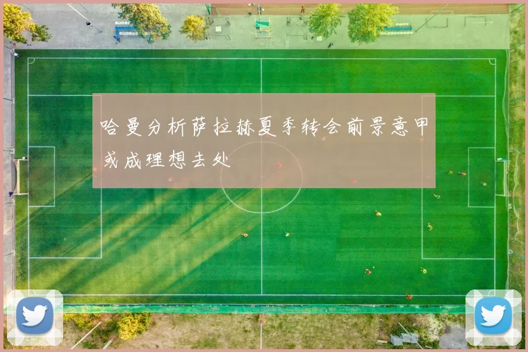 哈曼分析萨拉赫夏季转会前景意甲或成理想去处