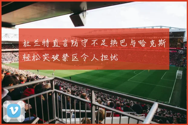 杜兰特直言防守不足热巴与哈克斯轻松突破禁区令人担忧