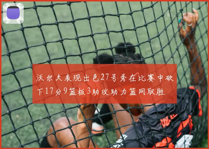 沃尔夫表现出色27号秀在比赛中砍下17分9篮板3助攻助力篮网取胜