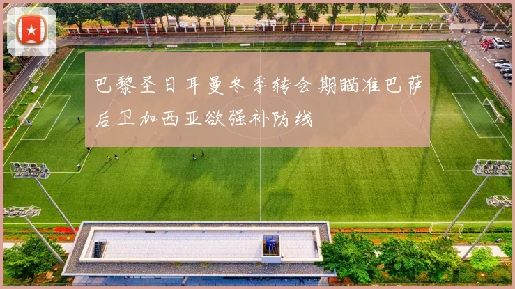 巴黎圣日耳曼冬季转会期瞄准巴萨后卫加西亚欲强补防线