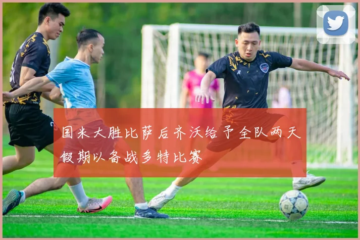 国米大胜比萨后齐沃给予全队两天假期以备战多特比赛