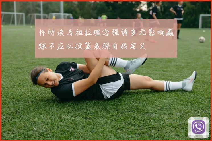 怀特谈马祖拉理念强调多元影响赢球不应以投篮表现自我定义
