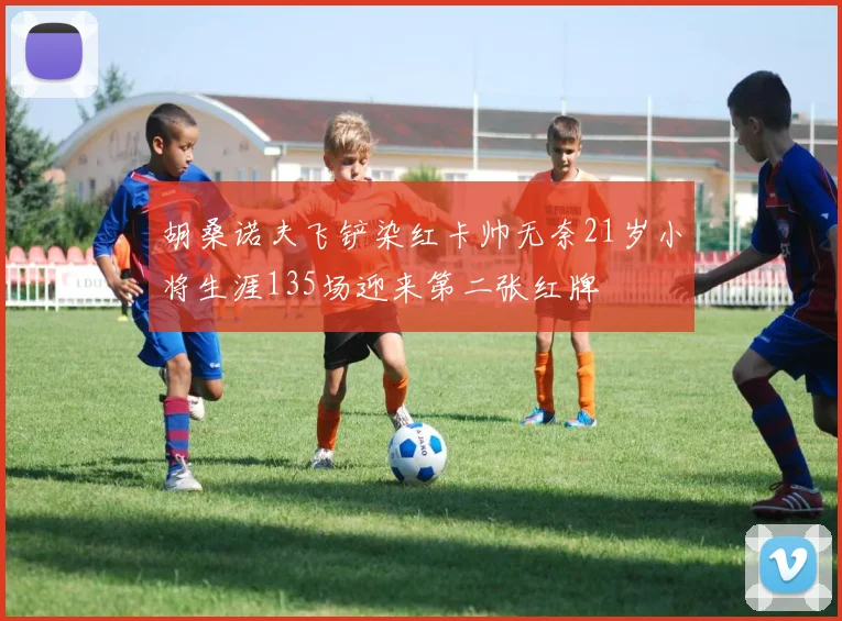 胡桑诺夫飞铲染红卡帅无奈21岁小将生涯135场迎来第二张红牌