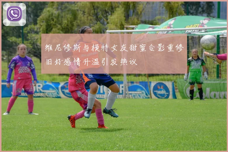 维尼修斯与模特女友甜蜜合影重修旧好感情升温引发热议