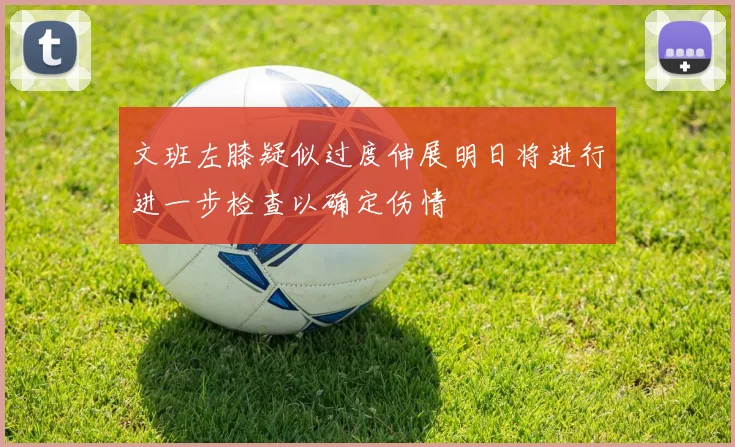 文班左膝疑似过度伸展明日将进行进一步检查以确定伤情