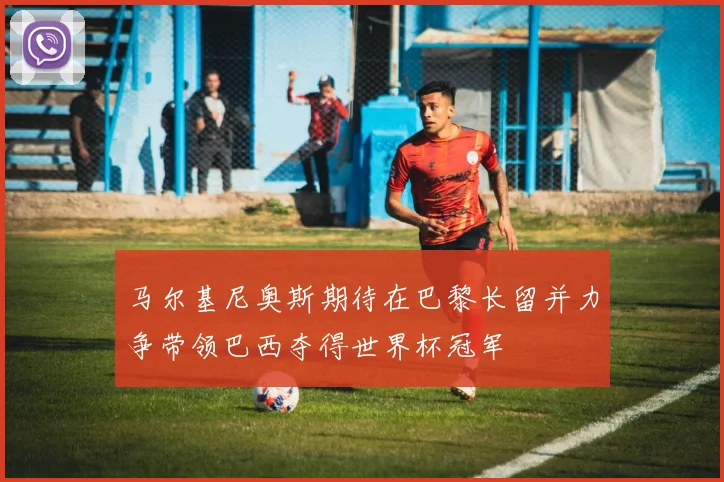 马尔基尼奥斯期待在巴黎长留并力争带领巴西夺得世界杯冠军