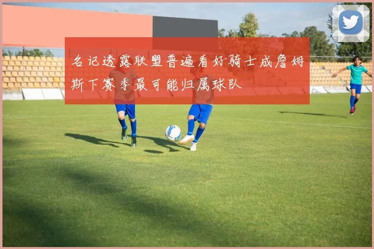 名记透露联盟普遍看好骑士成詹姆斯下赛季最可能归属球队