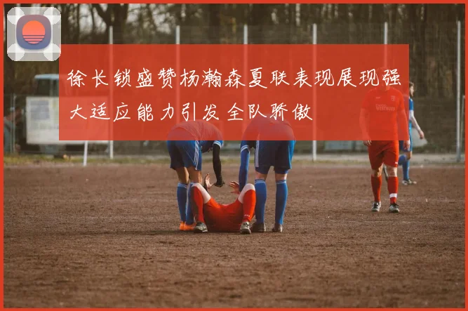 徐长锁盛赞杨瀚森夏联表现展现强大适应能力引发全队骄傲