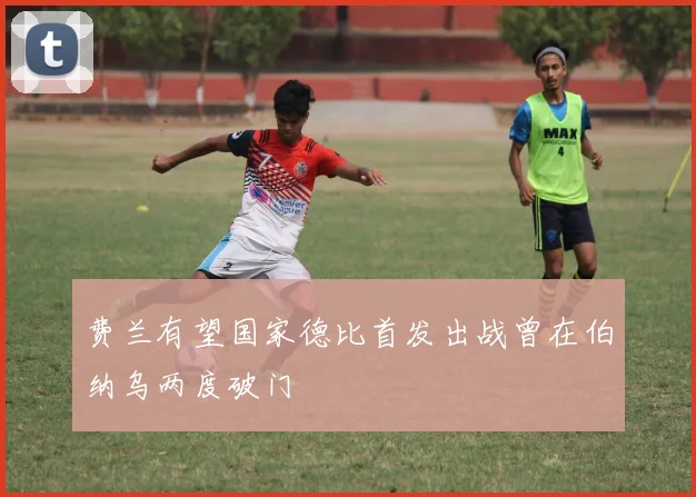 费兰有望国家德比首发出战曾在伯纳乌两度破门