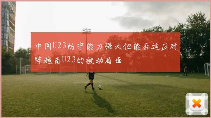 中国U23防守能力强大但能否适应对阵越南U23的被动局面