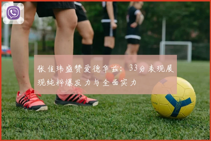 张佳玮盛赞爱德华兹：33分表现展现纯粹爆发力与全面实力