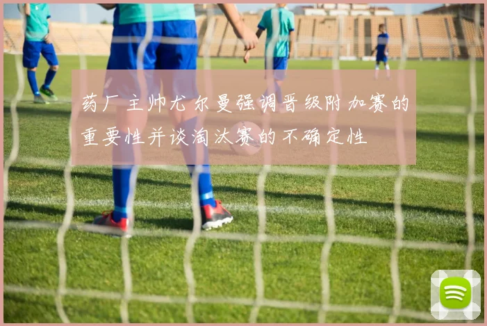 药厂主帅尤尔曼强调晋级附加赛的重要性并谈淘汰赛的不确定性