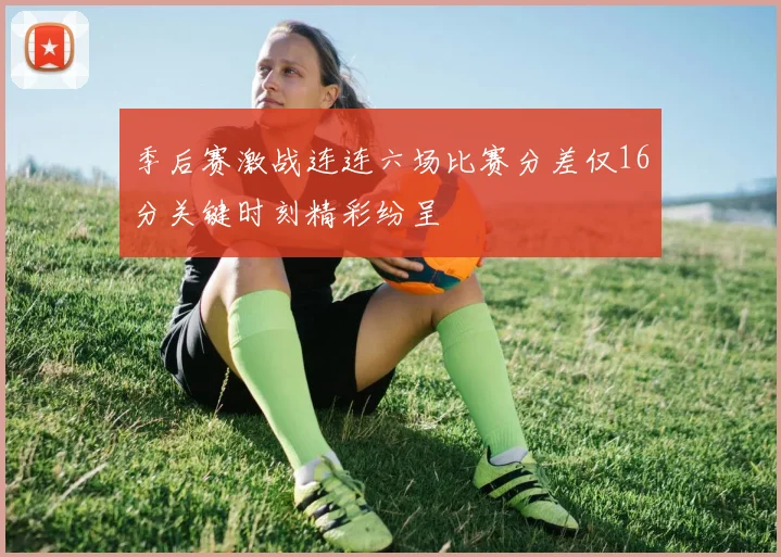 季后赛激战连连六场比赛分差仅16分关键时刻精彩纷呈