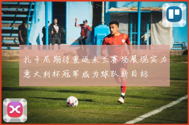 扎卡尼期待重返米兰赛场展现实力意大利杯冠军成为球队新目标