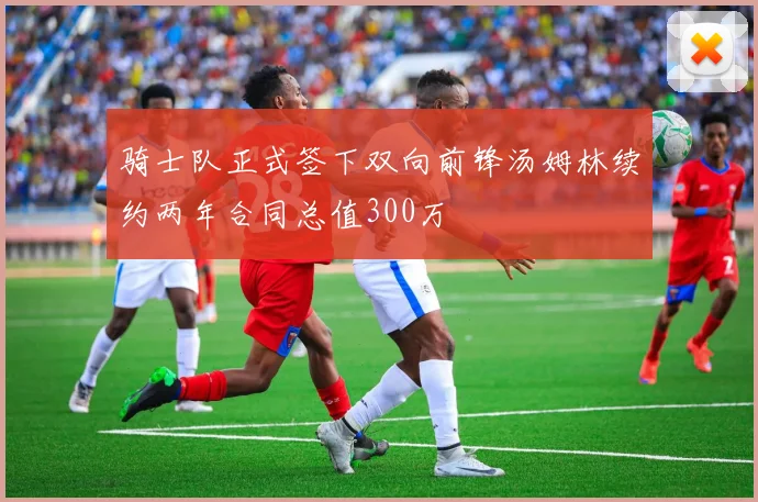 骑士队正式签下双向前锋汤姆林续约两年合同总值300万