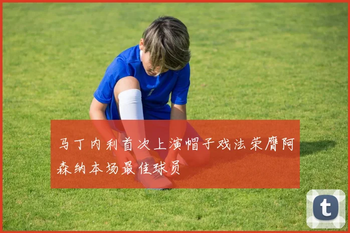 马丁内利首次上演帽子戏法荣膺阿森纳本场最佳球员