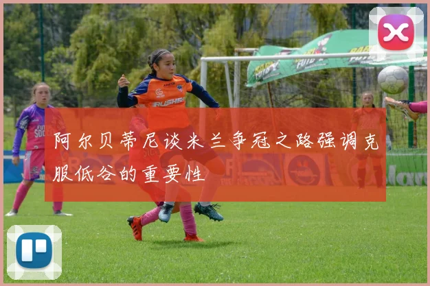 阿尔贝蒂尼谈米兰争冠之路强调克服低谷的重要性