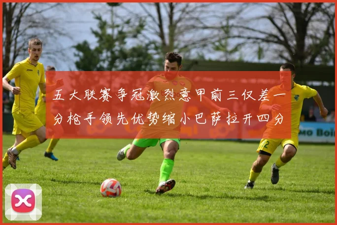 五大联赛争冠激烈意甲前三仅差一分枪手领先优势缩小巴萨拉开四分差距