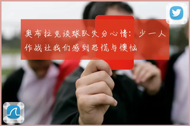 奥布拉克谈球队失分心情：少一人作战让我们感到恐慌与懊恼
