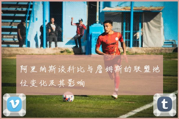 阿里纳斯谈科比与詹姆斯的联盟地位变化及其影响
