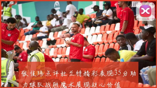 张佳玮点评杜兰特精彩表现35分助力球队战胜魔术展现核心价值
