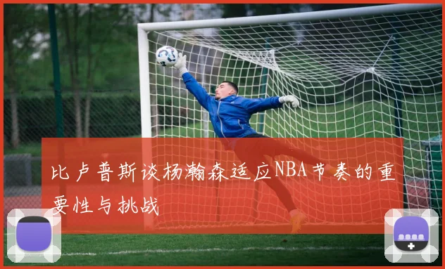 比卢普斯谈杨瀚森适应NBA节奏的重要性与挑战