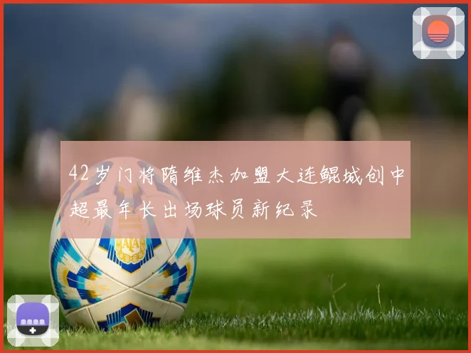 42岁门将隋维杰加盟大连鲲城创中超最年长出场球员新纪录