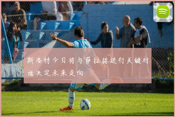 斯洛特今日将与萨拉赫进行关键对话决定未来走向
