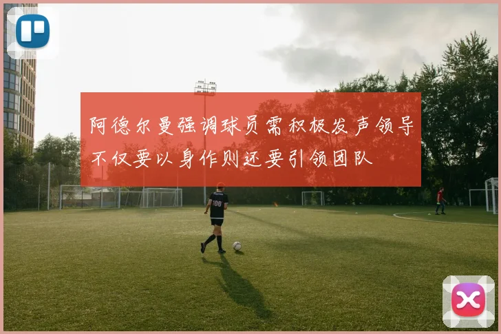 阿德尔曼强调球员需积极发声领导不仅要以身作则还要引领团队