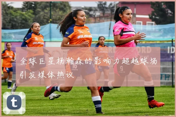 全球巨星杨瀚森的影响力超越球场引发媒体热议